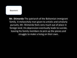 Basement



Mr. Shimerda-The patriarch of the Bohemian immigrant
family. A melancholy man given to artistic and scholarly
 pursuits, Mr. Shimerda feels very much out of place in
foreign land. His depression eventually leads to suicide,
  leaving his family members to pick up the pieces and
         struggle to make a living on their own.
 