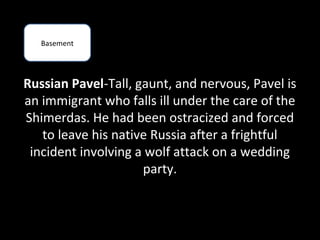 Basement




Russian Pavel-Tall, gaunt, and nervous, Pavel is
an immigrant who falls ill under the care of the
Shimerdas. He had been ostracized and forced
   to leave his native Russia after a frightful
 incident involving a wolf attack on a wedding
                     party.
 