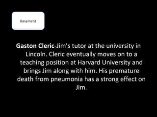 Basement




Gaston Cleric-Jim’s tutor at the university in
   Lincoln. Cleric eventually moves on to a
 teaching position at Harvard University and
  brings Jim along with him. His premature
death from pneumonia has a strong effect on
                      Jim.
 