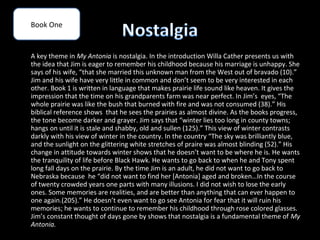 Book One


A key theme in My Antonia is nostalgia. In the introduction Willa Cather presents us with
the idea that Jim is eager to remember his childhood because his marriage is unhappy. She
says of his wife, “that she married this unknown man from the West out of bravado (10).”
Jim and his wife have very little in common and don’t seem to be very interested in each
other. Book 1 is written in language that makes prairie life sound like heaven. It gives the
impression that the time on his grandparents farm was near perfect. In Jim’s eyes, “The
whole prairie was like the bush that burned with fire and was not consumed (38).” His
biblical reference shows that he sees the prairies as almost divine. As the books progress,
the tone become darker and grayer. Jim says that “winter lies too long in county towns;
hangs on until it is stale and shabby, old and sullen (125).” This view of winter contrasts
darkly with his view of winter in the country. In the country “The sky was brilliantly blue,
and the sunlight on the glittering white stretches of praire was almost blinding (52).” His
change in attitude towards winter shows that he doesn’t want to be where he is. He wants
the tranquility of life before Black Hawk. He wants to go back to when he and Tony spent
long fall days on the prairie. By the time Jim is an adult, he did not want to go back to
Nebraska because he “did not want to find her [Antonia] aged and broken…In the course
of twenty crowded years one parts with many illusions. I did not wish to lose the early
ones. Some memories are realities, and are better than anything that can ever happen to
one again.(205).” He doesn’t even want to go see Antonia for fear that it will ruin his
memories; he wants to continue to remember his childhood through rose colored glasses.
Jim’s constant thought of days gone by shows that nostalgia is a fundamental theme of My
Antonia.
 