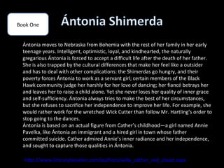Book One


  Ántonia moves to Nebraska from Bohemia with the rest of her family in her early
  teenage years. Intelligent, optimistic, loyal, and kindhearted, the naturally
  gregarious Ántonia is forced to accept a difficult life after the death of her father.
  She is also trapped by the cultural differences that make her feel like a outsider
  and has to deal with other complications: the Shimerdas go hungry, and their
  poverty forces Ántonia to work as a servant girl; certain members of the Black
  Hawk community judge her harshly for her love of dancing; her fiancé betrays her
  and leaves her to raise a child alone. Yet she never loses her quality of inner grace
  and self-sufficiency. Ántonia always tries to make the best of her circumstances,
  but she refuses to sacrifice her independence to improve her life. For example, she
  would rather work for the wretched Wick Cutter than follow Mr. Hartling’s order to
  stop going to the dances.
  Ántonia is based on an actual figure from Cather’s childhood—a girl named Annie
  Pavelka, like Ántonia an immigrant and a hired girl in town whose father
  committed suicide. Cather admired Annie’s inner radiance and her independence,
  and sought to capture those qualities in Ántonia.

  http://www.literarytraveler.com/authors/willa_cather_red_cloud.aspx
 