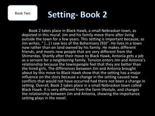 Book Two



        Book 2 takes place in Black Hawk, a small Nebraskan town, as
   depicted in this mural. Jim and his family move there after living
   outside the town for a few years. This setting is important because, as
   Jim writes, “ […] I saw less of the Bohemians (93)”. He lives in a town
   now rather than on land owned by his family. He makes different
   friends, and meets new people that are very different from the
   Shimerdas. Shortly after their move to Black Hawk, Antonia gets a job
   as a servant for a neighboring family. Tension enters Jim and Antonia’s
   relationship because the townspeople feel that they are better than
   the hired girls. The differences between Jim and Antonia brought
   about by this move to Black Hawk show that the setting has a major
   influence on the story because a change in the setting caused new
   conflicts that would not have occurred had there not been a change in
   setting. Overall, Book 2 takes place in a small Nebraskan town called
   Black Hawk. It is very different from the farm lifestyle, and changes
   the relationship between Jim and Antonia, showing the importance
   setting plays in the novel.
 