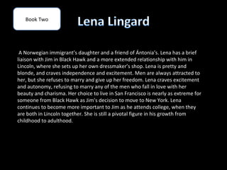 Book Two




 A Norwegian immigrant’s daughter and a friend of Ántonia’s. Lena has a brief
liaison with Jim in Black Hawk and a more extended relationship with him in
Lincoln, where she sets up her own dressmaker’s shop. Lena is pretty and
blonde, and craves independence and excitement. Men are always attracted to
her, but she refuses to marry and give up her freedom. Lena craves excitement
and autonomy, refusing to marry any of the men who fall in love with her
beauty and charisma. Her choice to live in San Francisco is nearly as extreme for
someone from Black Hawk as Jim’s decision to move to New York. Lena
continues to become more important to Jim as he attends college, when they
are both in Lincoln together. She is still a pivotal figure in his growth from
childhood to adulthood.
 
