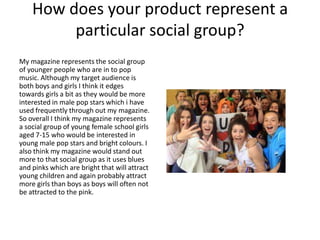 How does your product represent a
particular social group?
My magazine represents the social group
of younger people who are in to pop
music. Although my target audience is
both boys and girls I think it edges
towards girls a bit as they would be more
interested in male pop stars which i have
used frequently through out my magazine.
So overall I think my magazine represents
a social group of young female school girls
aged 7-15 who would be interested in
young male pop stars and bright colours. I
also think my magazine would stand out
more to that social group as it uses blues
and pinks which are bright that will attract
young children and again probably attract
more girls than boys as boys will often not
be attracted to the pink.
 