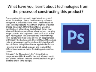 What have you learnt about technologies from
the process of constructing this product?
From creating this product I have learnt very much
about Photoshop. I found the Photoshop software
very good, it provided all the tools I needed such as
tools to edit photos to make them brighter or darker
or crop things out. I think this software was also
excellent as it allowed me to do lots of things that
Microsoft Publisher would not allow such as changing
image contrast and brightness. Also tools such as the
‘spot healing tool’ that allows you to remove things
from a picture such as spots or cuts on peoples faces
or things in the background. Overall I found Photoshop
cs5 a great program and from doing this task I would
feel confident using this software again in the future.
I also learnt a lot about cameras and realised that
different cameras are better for taking pictures than
others.
If it wasn’t for Photoshop I don’t think that my
magazine would look as effective as it allowed me to
edit photos to levels that are unnoticeable although it
did take lots of time doing it.
 