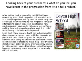 Looking back at your prelim task what do you feel you
have learnt in the progression from it to a full product?
After looking back at my prelim task I think I have
come a log way. I think my prelim task was vital to do
as it really helped me pick up tools on photo shop that
I could use when creating my real magazine. However
after looking back at the prelim task I realise how
much progress I have made, I also now feel confident
making the music magazines where as at first I didn’t
so I think my skills have really improved.
I also think I have improved with the technology after
doing my prelim task as I used publisher to create my
prelim and used photo shop just for the photos
however after doing my prelim I felt confident I could
use Photoshop to create my music mag. I also think my
skills have got better as on my prelim you may be able
to notice where I have edited photos using Photoshop
however now on my music magazine it is extremely
difficult to know.
 
