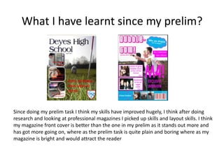 What I have learnt since my prelim?
Since doing my prelim task I think my skills have improved hugely, I think after doing
research and looking at professional magazines I picked up skills and layout skills. I think
my magazine front cover is better than the one in my prelim as it stands out more and
has got more going on, where as the prelim task is quite plain and boring where as my
magazine is bright and would attract the reader
 