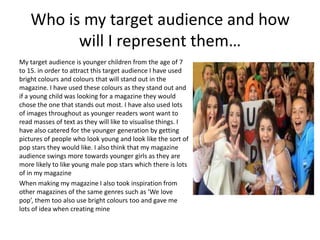 Who is my target audience and how
will I represent them…
My target audience is younger children from the age of 7
to 15. in order to attract this target audience I have used
bright colours and colours that will stand out in the
magazine. I have used these colours as they stand out and
if a young child was looking for a magazine they would
chose the one that stands out most. I have also used lots
of images throughout as younger readers wont want to
read masses of text as they will like to visualise things. I
have also catered for the younger generation by getting
pictures of people who look young and look like the sort of
pop stars they would like. I also think that my magazine
audience swings more towards younger girls as they are
more likely to like young male pop stars which there is lots
of in my magazine
When making my magazine I also took inspiration from
other magazines of the same genres such as ‘We love
pop’, them too also use bright colours too and gave me
lots of idea when creating mine
 
