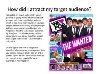 How did I attract my target audience?
I attracted my target audience by using
pictures of young males which will attract
younger girls. I also used bright colours
which is also more likely to attract younger
people. I know these things attract younger
as I have done research and looked into
magazines with the same target audience.
By doing this I could take points such as
colour and layout to see how they attract
their target audience so I could reflect it
onto mine.
On the right is the sort of magazines I
looked at when creating my magazine. Here
you can see they use bright colours and a
packed layout which I reflected on mine as
this magazine also targets the same
audience as my magazine.
 