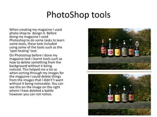 PhotoShop tools
When creating my magazine I used
photo shop to design it. Before
doing my magazine I used
Photoshop to do some tasks to learn
some tools, these task included
using some of the tools such as the
‘spot healing’ tool.
On Photoshop before I done my
magazine task I learnt tools such as
how to delete something from the
background without it being
noticed. This helped me a lot as
when sorting through my images for
the magazine I could delete things
from the images that I didn't’t want
without it being noticeable. You can
see this on the image on the right
where I have deleted a bottle
however you can not notice.
 