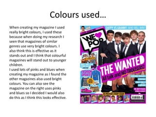 Colours used…
When creating my magazine I used
really bright colours, I used these
because when doing my research I
seen that magazines of similar
genres use very bright colours. I
also think this is effective as it
stands out and I think that colourful
magazines will stand out to younger
children.
I used lots of pinks and blues when
creating my magazine as I found the
other magazines also used bright
colours. You can also see the
magazine on the right uses pinks
and blues so I decided I would also
do this as I think this looks effective.
 