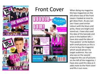 Front Cover When doing my magazine
the two magazines on the
left where two of the front
covers I looked at most to
get ideas from. As you can
see I have used similar
colours with the blues and
pinks, these are bright and
stand out. I have also used
the idea of the barcode and
price in the bottom left. I
have also used the idea of
‘free posters’ at the bottom
with small pictures as this is
a lure to buy the magazine
which would attract my
target audience. You can
also see on the second
magazine the use of pictures
on the left of the magazine, I
have also used this idea as it
adds more to the front cover
and fills it out more.
 