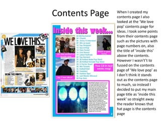 Contents Page When I created my
contents page I also
looked at the ‘We love
pop’ contents page for
ideas. I took some points
from their contents page
such as the pictures with
page numbers on, also
the title of ‘inside this’
above the contents.
However I wasn't’t to
fussed on the contents
page of ‘We love pop’ as
I don’t think it stands
out as the contents page
to much, so instead I
decided to put my main
page title as ‘inside this
week’ so straight away
the reader knows that
hat page is the contents
page
 