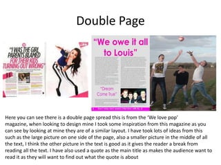 Double Page
Here you can see there is a double page spread this is from the ‘We love pop’
magazine, when looking to design mine I took some inspiration from this magazine as you
can see by looking at mine they are of a similar layout. I have took lots of ideas from this
such as the large picture on one side of the page, also a smaller picture in the middle of all
the text, I think the other picture in the text is good as it gives the reader a break from
reading all the text. I have also used a quote as the main title as makes the audience want to
read it as they will want to find out what the quote is about
 