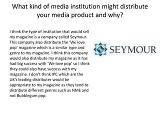 What kind of media institution might distribute
your media product and why?
I think the type of institution that would sell
my magazine is a company called Seymour.
This company also distribute the ‘We love
pop’ magazine which is a similar type and
genre to my magazine. I think this company
would also distribute my magazine as it has
had big success with ‘We love pop’ so I think
they could also have success with my
magazine. I don’t think IPC which are the
UK’s leading distributer would be
appropriate to my magazine as they tend to
distribute different genres such as NME and
not Bubblegum pop.
 