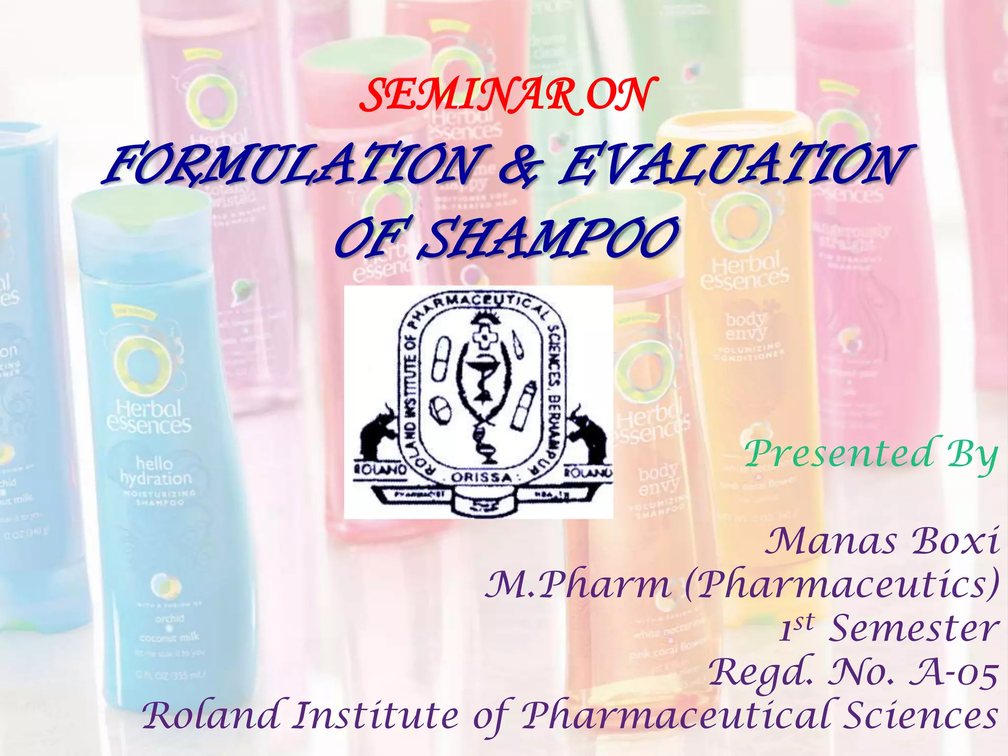 SEMINAR ON
FORMULATION & EVALUATION
OF SHAMPOO
Presented By
Manas Boxi
M.Pharm (Pharmaceutics)
1st Semester
Regd. No. A-05
Roland Institute of Pharmaceutical Sciences
 