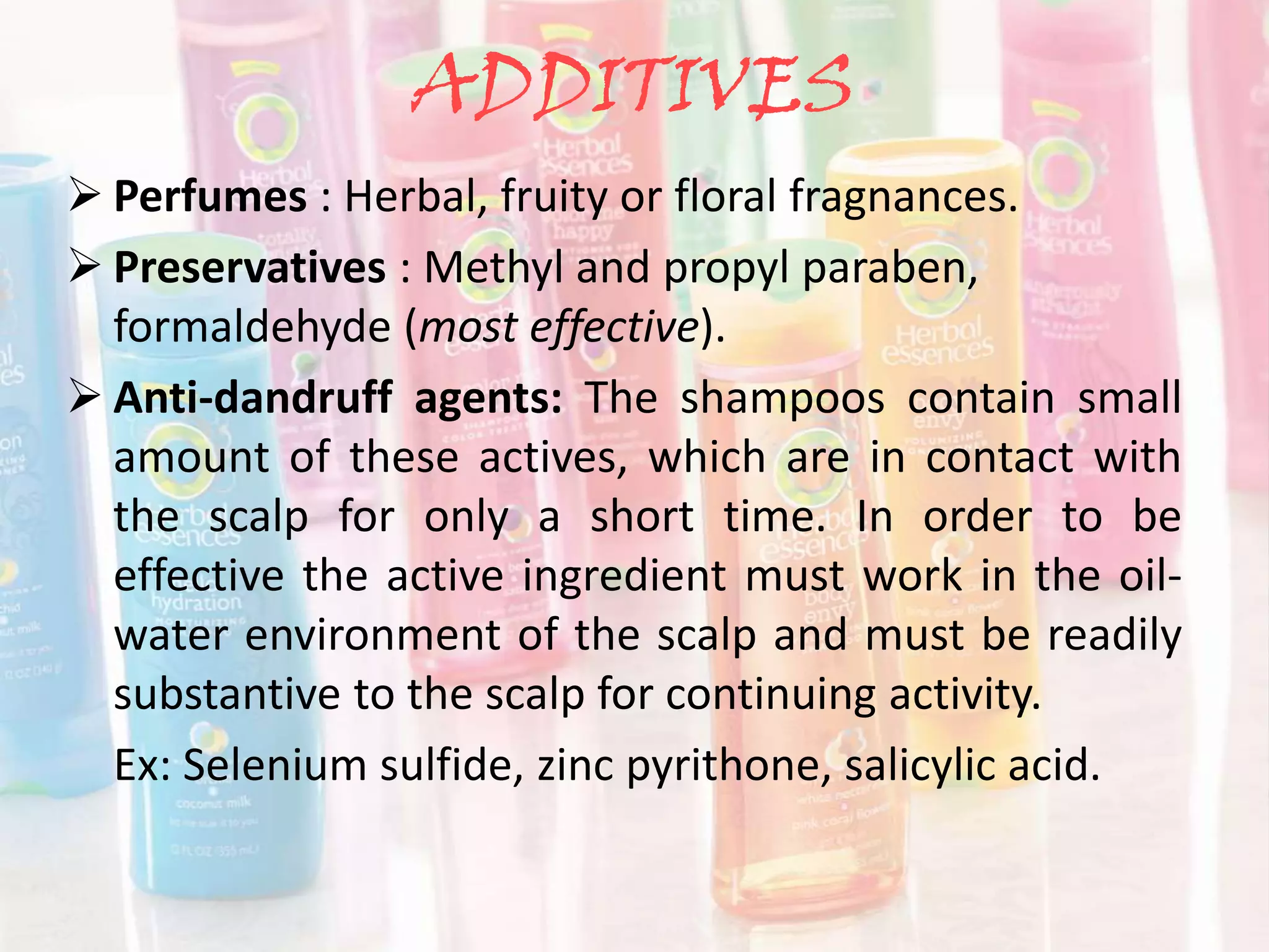 ADDITIVES
 Perfumes : Herbal, fruity or floral fragnances.
 Preservatives : Methyl and propyl paraben,
formaldehyde (most effective).
 Anti-dandruff agents: The shampoos contain small
amount of these actives, which are in contact with
the scalp for only a short time. In order to be
effective the active ingredient must work in the oil-
water environment of the scalp and must be readily
substantive to the scalp for continuing activity.
Ex: Selenium sulfide, zinc pyrithone, salicylic acid.
 