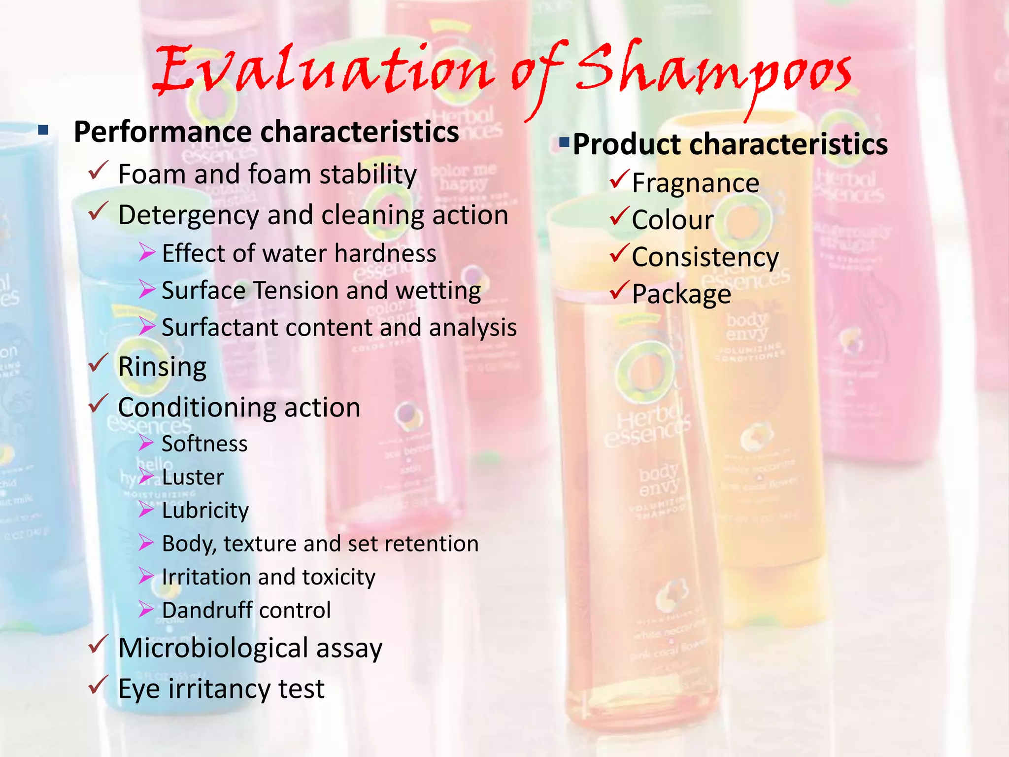 Evaluation of Shampoos
 Performance characteristics
 Foam and foam stability
 Detergency and cleaning action
Effect of water hardness
Surface Tension and wetting
Surfactant content and analysis
 Rinsing
 Conditioning action
 Softness
 Luster
 Lubricity
 Body, texture and set retention
 Irritation and toxicity
 Dandruff control
 Microbiological assay
 Eye irritancy test
Product characteristics
Fragnance
Colour
Consistency
Package
 