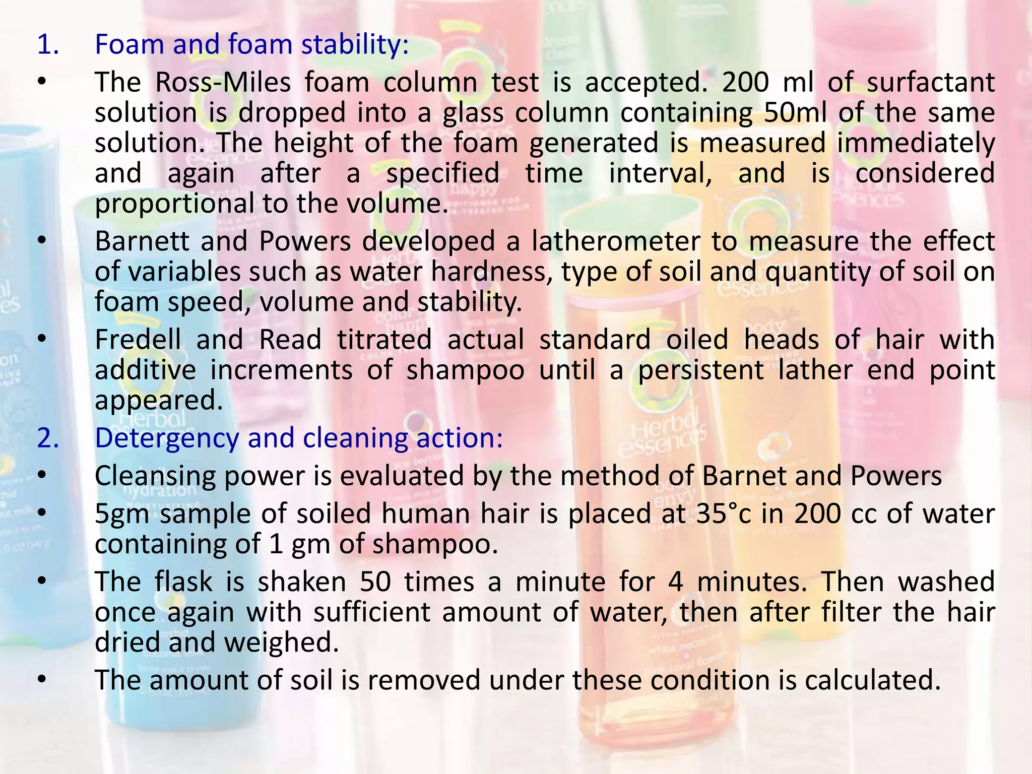 1. Foam and foam stability:
• The Ross-Miles foam column test is accepted. 200 ml of surfactant
solution is dropped into a glass column containing 50ml of the same
solution. The height of the foam generated is measured immediately
and again after a specified time interval, and is considered
proportional to the volume.
• Barnett and Powers developed a latherometer to measure the effect
of variables such as water hardness, type of soil and quantity of soil on
foam speed, volume and stability.
• Fredell and Read titrated actual standard oiled heads of hair with
additive increments of shampoo until a persistent lather end point
appeared.
2. Detergency and cleaning action:
• Cleansing power is evaluated by the method of Barnet and Powers
• 5gm sample of soiled human hair is placed at 35°c in 200 cc of water
containing of 1 gm of shampoo.
• The flask is shaken 50 times a minute for 4 minutes. Then washed
once again with sufficient amount of water, then after filter the hair
dried and weighed.
• The amount of soil is removed under these condition is calculated.
 