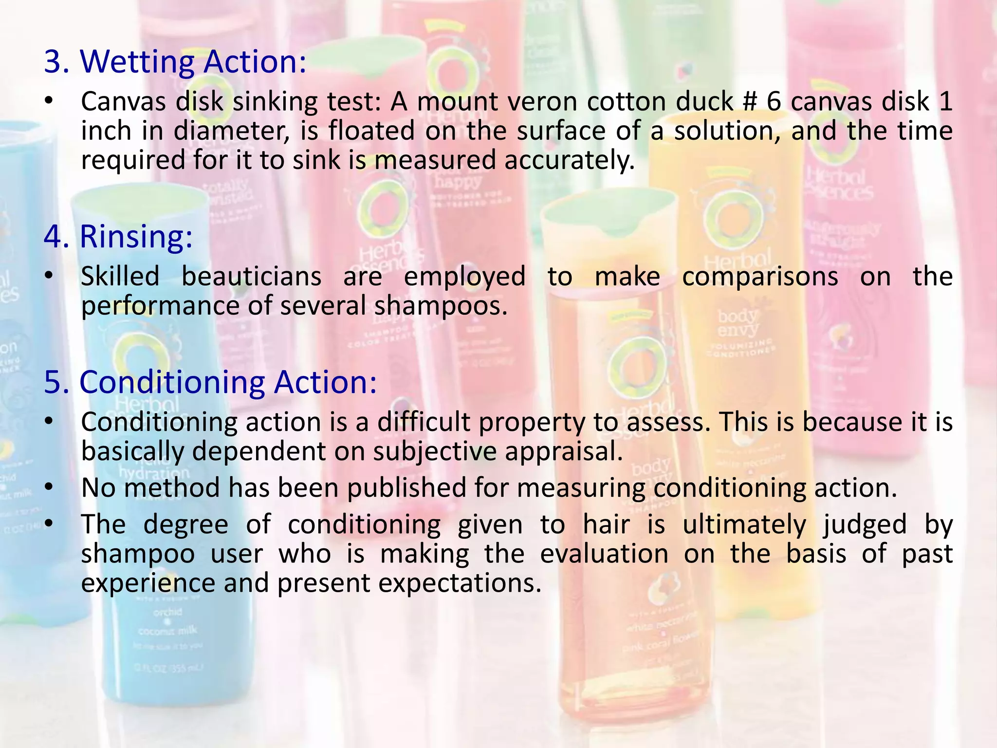 3. Wetting Action:
• Canvas disk sinking test: A mount veron cotton duck # 6 canvas disk 1
inch in diameter, is floated on the surface of a solution, and the time
required for it to sink is measured accurately.
4. Rinsing:
• Skilled beauticians are employed to make comparisons on the
performance of several shampoos.
5. Conditioning Action:
• Conditioning action is a difficult property to assess. This is because it is
basically dependent on subjective appraisal.
• No method has been published for measuring conditioning action.
• The degree of conditioning given to hair is ultimately judged by
shampoo user who is making the evaluation on the basis of past
experience and present expectations.
 