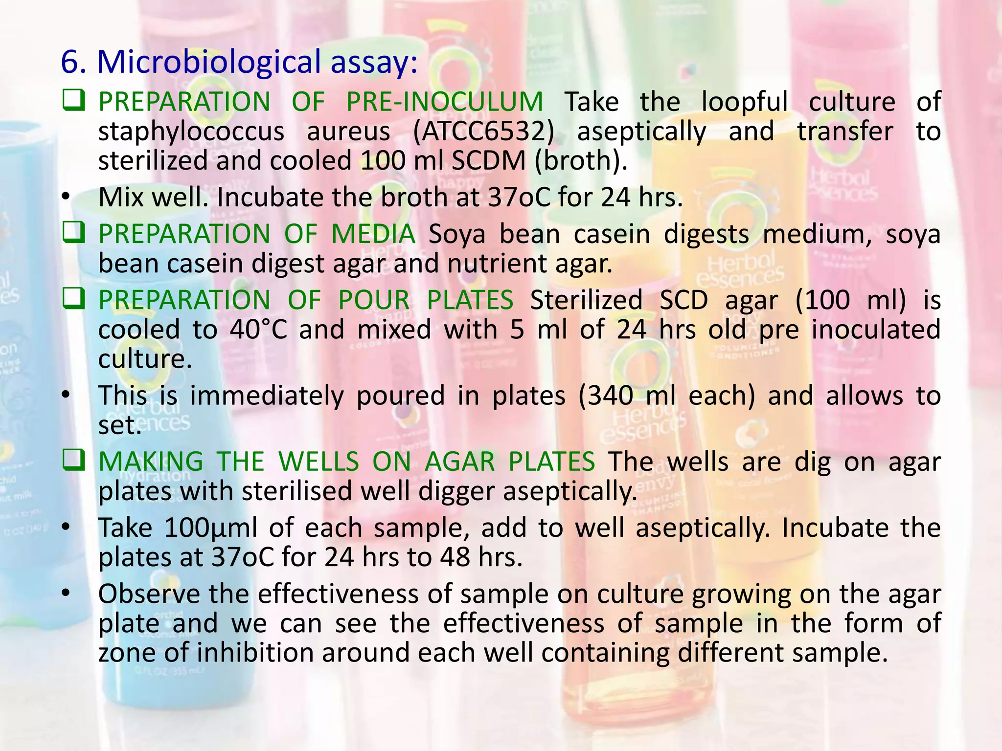 6. Microbiological assay:
 PREPARATION OF PRE-INOCULUM Take the loopful culture of
staphylococcus aureus (ATCC6532) aseptically and transfer to
sterilized and cooled 100 ml SCDM (broth).
• Mix well. Incubate the broth at 37oC for 24 hrs.
 PREPARATION OF MEDIA Soya bean casein digests medium, soya
bean casein digest agar and nutrient agar.
 PREPARATION OF POUR PLATES Sterilized SCD agar (100 ml) is
cooled to 40°C and mixed with 5 ml of 24 hrs old pre inoculated
culture.
• This is immediately poured in plates (340 ml each) and allows to
set.
 MAKING THE WELLS ON AGAR PLATES The wells are dig on agar
plates with sterilised well digger aseptically.
• Take 100µml of each sample, add to well aseptically. Incubate the
plates at 37oC for 24 hrs to 48 hrs.
• Observe the effectiveness of sample on culture growing on the agar
plate and we can see the effectiveness of sample in the form of
zone of inhibition around each well containing different sample.
 