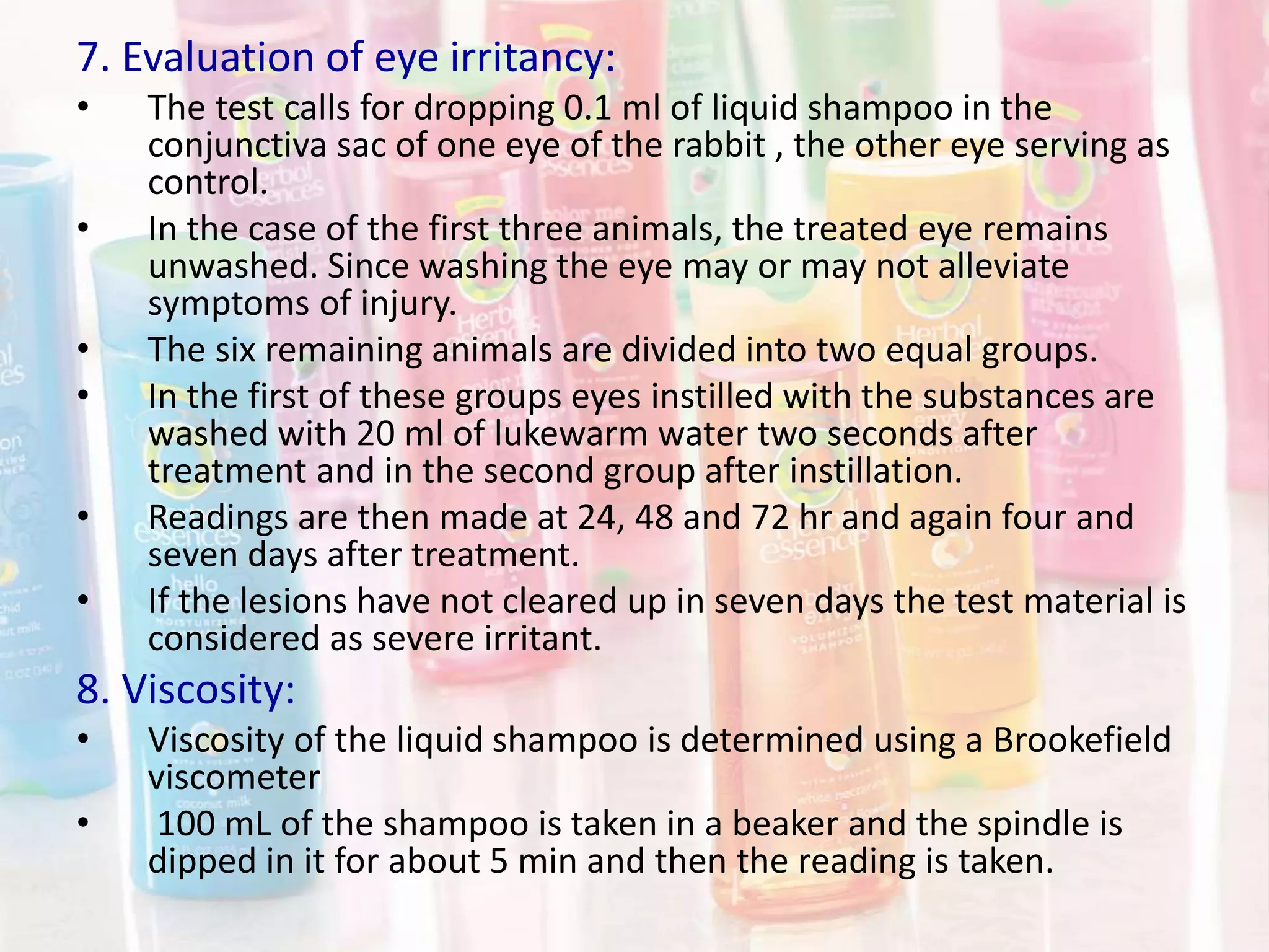 7. Evaluation of eye irritancy:
• The test calls for dropping 0.1 ml of liquid shampoo in the
conjunctiva sac of one eye of the rabbit , the other eye serving as
control.
• In the case of the first three animals, the treated eye remains
unwashed. Since washing the eye may or may not alleviate
symptoms of injury.
• The six remaining animals are divided into two equal groups.
• In the first of these groups eyes instilled with the substances are
washed with 20 ml of lukewarm water two seconds after
treatment and in the second group after instillation.
• Readings are then made at 24, 48 and 72 hr and again four and
seven days after treatment.
• If the lesions have not cleared up in seven days the test material is
considered as severe irritant.
8. Viscosity:
• Viscosity of the liquid shampoo is determined using a Brookefield
viscometer
• 100 mL of the shampoo is taken in a beaker and the spindle is
dipped in it for about 5 min and then the reading is taken.
 