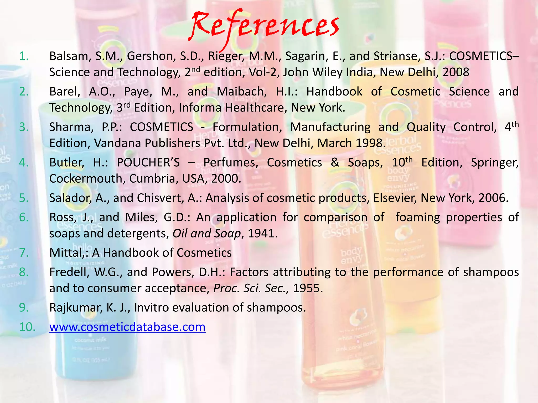 References
1. Balsam, S.M., Gershon, S.D., Rieger, M.M., Sagarin, E., and Strianse, S.J.: COSMETICS–
Science and Technology, 2nd edition, Vol-2, John Wiley India, New Delhi, 2008
2. Barel, A.O., Paye, M., and Maibach, H.I.: Handbook of Cosmetic Science and
Technology, 3rd Edition, Informa Healthcare, New York.
3. Sharma, P.P.: COSMETICS - Formulation, Manufacturing and Quality Control, 4th
Edition, Vandana Publishers Pvt. Ltd., New Delhi, March 1998.
4. Butler, H.: POUCHER’S – Perfumes, Cosmetics & Soaps, 10th Edition, Springer,
Cockermouth, Cumbria, USA, 2000.
5. Salador, A., and Chisvert, A.: Analysis of cosmetic products, Elsevier, New York, 2006.
6. Ross, J., and Miles, G.D.: An application for comparison of foaming properties of
soaps and detergents, Oil and Soap, 1941.
7. Mittal,: A Handbook of Cosmetics
8. Fredell, W.G., and Powers, D.H.: Factors attributing to the performance of shampoos
and to consumer acceptance, Proc. Sci. Sec., 1955.
9. Rajkumar, K. J., Invitro evaluation of shampoos.
10. www.cosmeticdatabase.com
 