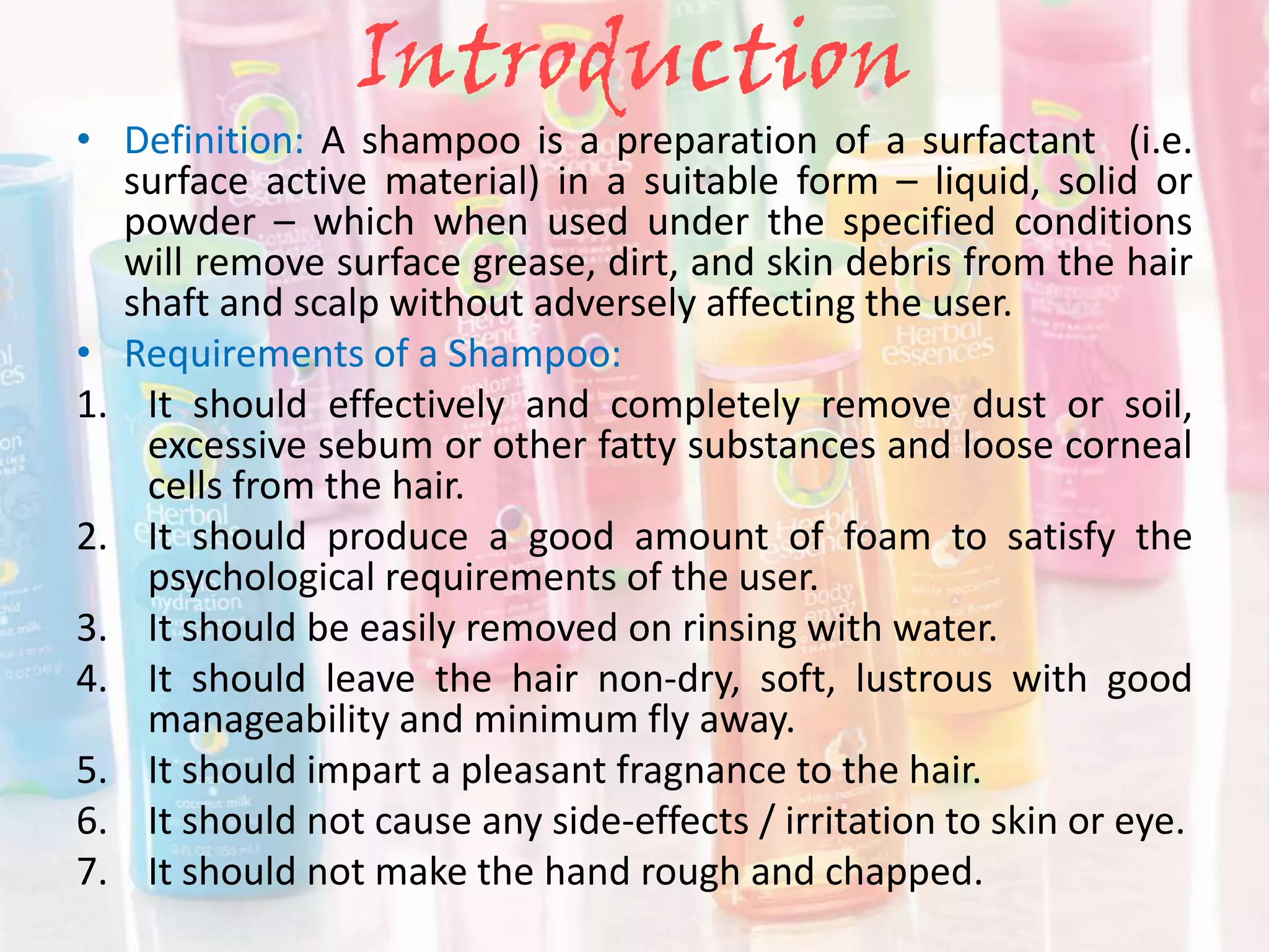 Introduction
• Definition: A shampoo is a preparation of a surfactant (i.e.
surface active material) in a suitable form – liquid, solid or
powder – which when used under the specified conditions
will remove surface grease, dirt, and skin debris from the hair
shaft and scalp without adversely affecting the user.
• Requirements of a Shampoo:
1. It should effectively and completely remove dust or soil,
excessive sebum or other fatty substances and loose corneal
cells from the hair.
2. It should produce a good amount of foam to satisfy the
psychological requirements of the user.
3. It should be easily removed on rinsing with water.
4. It should leave the hair non-dry, soft, lustrous with good
manageability and minimum fly away.
5. It should impart a pleasant fragnance to the hair.
6. It should not cause any side-effects / irritation to skin or eye.
7. It should not make the hand rough and chapped.
 
