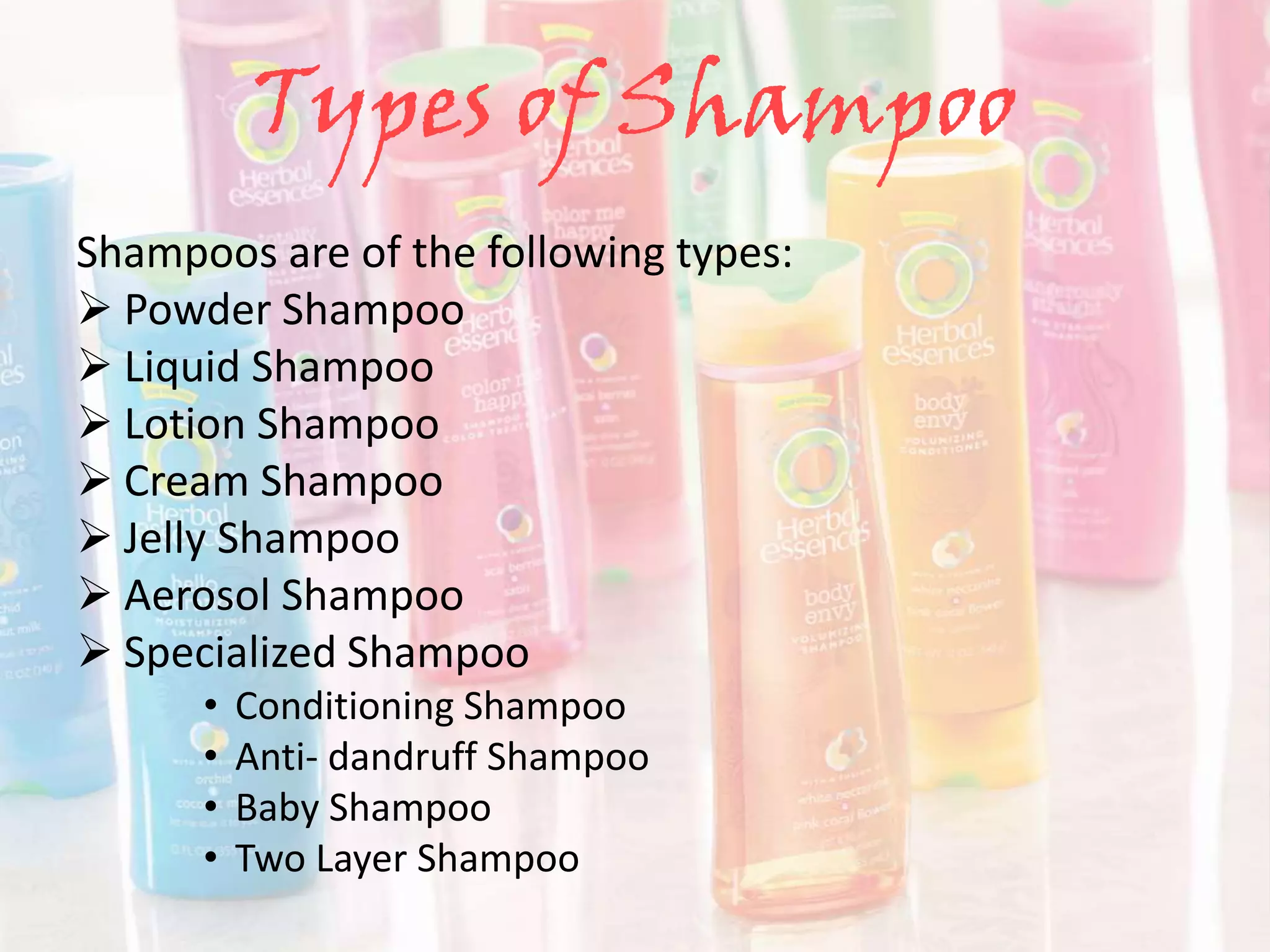 Types of Shampoo
Shampoos are of the following types:
 Powder Shampoo
 Liquid Shampoo
 Lotion Shampoo
 Cream Shampoo
 Jelly Shampoo
 Aerosol Shampoo
 Specialized Shampoo
• Conditioning Shampoo
• Anti- dandruff Shampoo
• Baby Shampoo
• Two Layer Shampoo
 
