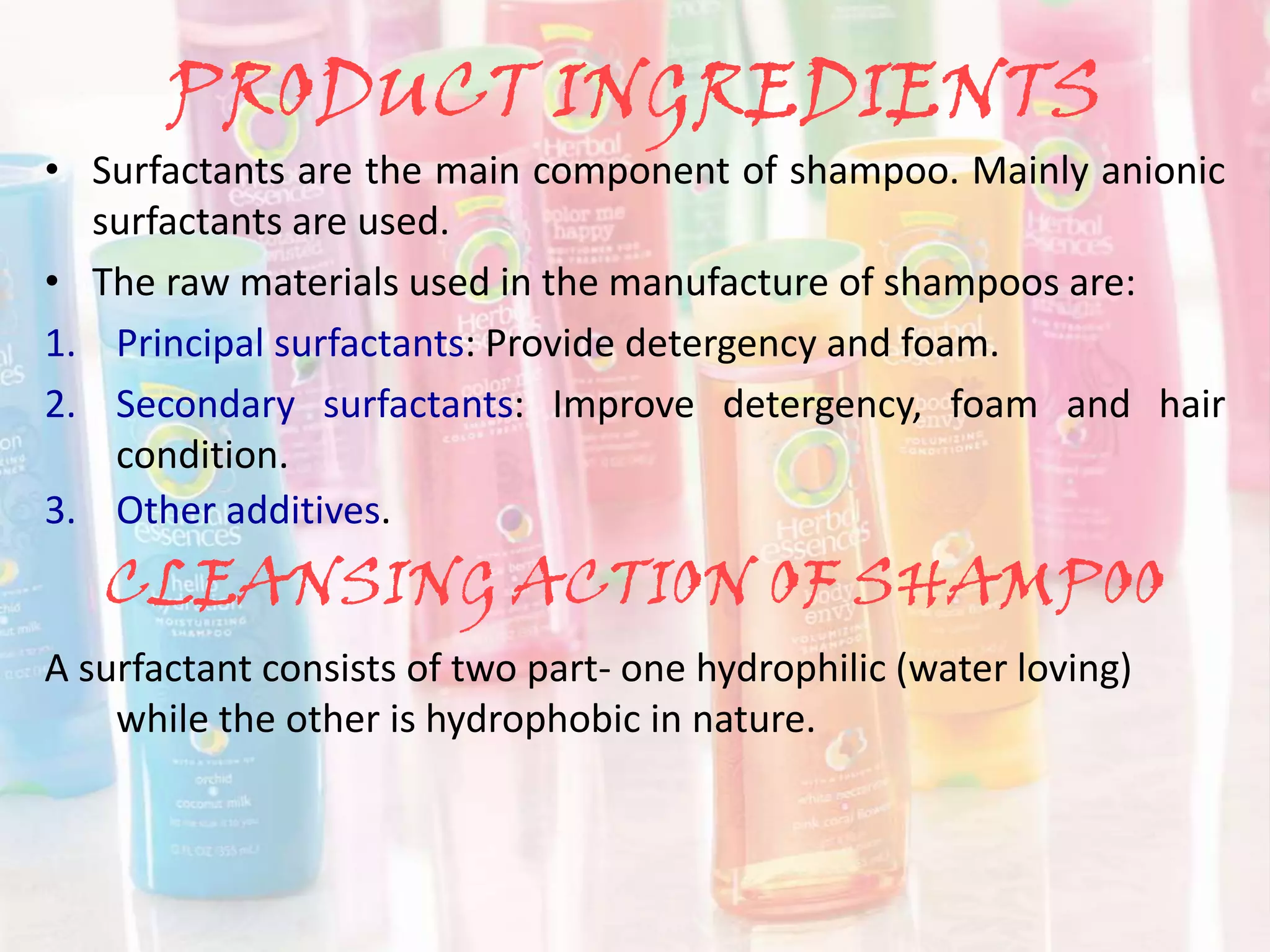 PRODUCT INGREDIENTS
• Surfactants are the main component of shampoo. Mainly anionic
surfactants are used.
• The raw materials used in the manufacture of shampoos are:
1. Principal surfactants: Provide detergency and foam.
2. Secondary surfactants: Improve detergency, foam and hair
condition.
3. Other additives.
CLEANSING ACTION OF SHAMPOO
A surfactant consists of two part- one hydrophilic (water loving)
while the other is hydrophobic in nature.
 