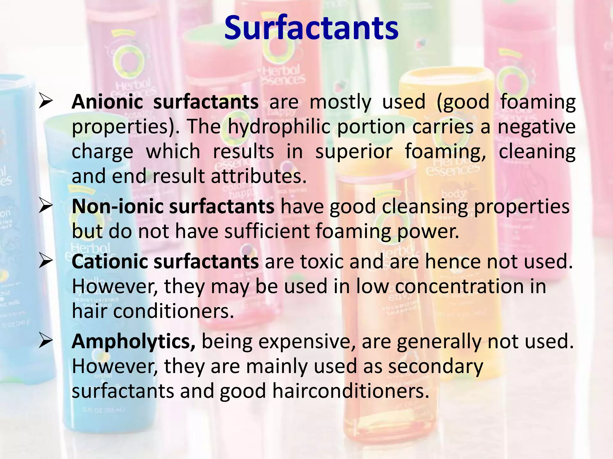 Surfactants
 Anionic surfactants are mostly used (good foaming
properties). The hydrophilic portion carries a negative
charge which results in superior foaming, cleaning
and end result attributes.
 Non-ionic surfactants have good cleansing properties
but do not have sufficient foaming power.
 Cationic surfactants are toxic and are hence not used.
However, they may be used in low concentration in
hair conditioners.
 Ampholytics, being expensive, are generally not used.
However, they are mainly used as secondary
surfactants and good hairconditioners.
 
