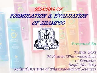SEMINAR ON
FORMULATION & EVALUATION
OF SHAMPOO
Presented By
Manas Boxi
M.Pharm (Pharmaceutics)
1st Semester
Regd. No. A-05
Roland Institute of Pharmaceutical Sciences
 
