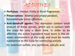ADDITIVES
 Perfumes : Herbal, fruity or floral fragnances.
 Preservatives : Methyl and propyl paraben,
formaldehyde (most effective).
 Anti-dandruff agents: The shampoos contain small
amount of these actives, which are in contact with
the scalp for only a short time. In order to be
effective the active ingredient must work in the oil-
water environment of the scalp and must be readily
substantive to the scalp for continuing activity.
Ex: Selenium sulfide, zinc pyrithone, salicylic acid.
 
