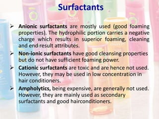Surfactants
 Anionic surfactants are mostly used (good foaming
properties). The hydrophilic portion carries a negative
charge which results in superior foaming, cleaning
and end result attributes.
 Non-ionic surfactants have good cleansing properties
but do not have sufficient foaming power.
 Cationic surfactants are toxic and are hence not used.
However, they may be used in low concentration in
hair conditioners.
 Ampholytics, being expensive, are generally not used.
However, they are mainly used as secondary
surfactants and good hairconditioners.
 