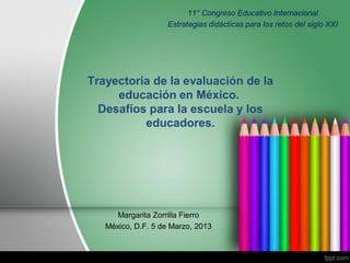 Trayectoria de la evaluación de la
educación en México.
Desafíos para la escuela y los
educadores.
Margarita Zorrilla Fierro
México, D.F. 5 de Marzo, 2013
11° Congreso Educativo Internacional
Estrategias didácticas para los retos del siglo XXI
 