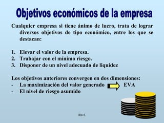 Rhvf.
Cualquier empresa si tiene ánimo de lucro, trata de lograr
diversos objetivos de tipo económico, entre los que se
destacan:
1. Elevar el valor de la empresa.
2. Trabajar con el mínimo riesgo.
3. Disponer de un nivel adecuado de liquidez
Los objetivos anteriores convergen en dos dimensiones:
- La maximización del valor generado EVA
- El nivel de riesgo asumido
 