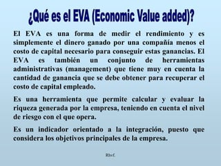 Rhvf.
El EVA es una forma de medir el rendimiento y es
simplemente el dinero ganado por una compañía menos el
costo de capital necesario para conseguir estas ganancias. El
EVA es también un conjunto de herramientas
administrativas (management) que tiene muy en cuenta la
cantidad de ganancia que se debe obtener para recuperar el
costo de capital empleado.
Es una herramienta que permite calcular y evaluar la
riqueza generada por la empresa, teniendo en cuenta el nivel
de riesgo con el que opera.
Es un indicador orientado a la integración, puesto que
considera los objetivos principales de la empresa.
 