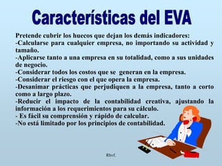 Rhvf.
Pretende cubrir los huecos que dejan los demás indicadores:
-Calcularse para cualquier empresa, no importando su actividad y
tamaño.
-Aplicarse tanto a una empresa en su totalidad, como a sus unidades
de negocio.
-Considerar todos los costos que se generan en la empresa.
-Considerar el riesgo con el que opera la empresa.
-Desanimar prácticas que perjudiquen a la empresa, tanto a corto
como a largo plazo.
-Reducir el impacto de la contabilidad creativa, ajustando la
información a los requerimientos para su cálculo.
- Es fácil su comprensión y rápido de calcular.
-No está limitado por los principios de contabilidad.
 