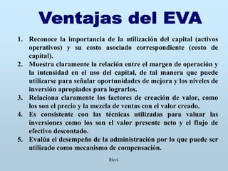 Rhvf.
1. Reconoce la importancia de la utilización del capital (activos
operativos) y su costo asociado correspondiente (costo de
capital).
2. Muestra claramente la relación entre el margen de operación y
la intensidad en el uso del capital, de tal manera que puede
utilizarse para señalar oportunidades de mejora y los niveles de
inversión apropiados para lograrlos.
3. Relaciona claramente los factores de creación de valor, como
los son el precio y la mezcla de ventas con el valor creado.
4. Es consistente con las técnicas utilizadas para valuar las
inversiones como los son el valor presente neto y el flujo de
efectivo descontado.
5. Evalúa el desempeño de la administración por lo que puede ser
utilizado como mecanismo de compensación.
 