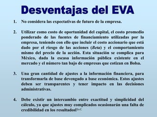 Rhvf.
1. No considera las expectativas de futuro de la empresa.
2. Utilizar como costo de oportunidad del capital, el costo promedio
ponderado de las fuentes de financiamiento utilizadas por la
empresa, teniendo con ello que incluir el costo accionario que está
dado por el riesgo de las acciones (Beta) y el comportamiento
mismo del precio de la acción. Esta situación se complica para
México, dada la escasa información pública existente en el
mercado y el número tan bajo de empresas que cotizan en Bolsa.
3. Una gran cantidad de ajustes a la información financiera, para
transformarla de base devengado a base económica. Estos ajustes
deben ser transparentes y tener impacto en las decisiones
administrativas.
4. Debe existir un intercambio entre exactitud y simplicidad del
cálculo, ya que ajustes muy complicados ocasionarán una falta de
credibilidad en los resultados.
 