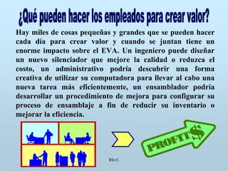 Rhvf.
Hay miles de cosas pequeñas y grandes que se pueden hacer
cada día para crear valor y cuando se juntan tiene un
enorme impacto sobre el EVA. Un ingeniero puede diseñar
un nuevo silenciador que mejore la calidad o reduzca el
costo, un administrativo podría descubrir una forma
creativa de utilizar su computadora para llevar al cabo una
nueva tarea más eficientemente, un ensamblador podría
desarrollar un procedimiento de mejora para configurar su
proceso de ensamblaje a fin de reducir su inventario o
mejorar la eficiencia.
 