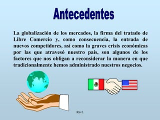 Rhvf.
La globalización de los mercados, la firma del tratado de
Libre Comercio y, como consecuencia, la entrada de
nuevos competidores, así como la graves crisis económicas
por las que atravesó nuestro país, son algunos de los
factores que nos obligan a reconsiderar la manera en que
tradicionalmente hemos administrado nuestros negocios.
 