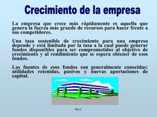 Rhvf.
La empresa que crece más rápidamente es aquella que
genera la fuerza más grande de recursos para hacer frente a
sus competidores.
Una tasa sostenible de crecimiento para una empresa
depende y está limitada por la tasa a la cual puede generar
fondos disponibles para ser comprometidos al objetivo de
crecimiento y al rendimiento que se espera obtener de esos
fondos.
Las fuentes de esos fondos son generalmente conocidas:
utilidades retenidas, pasivos y nuevas aportaciones de
capital.
 