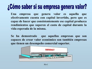Rhvf.
Una empresa que genera valor es aquella que
efectivamente cuenta con capital invertido, pero que es
capaz de hacer que consistentemente ese capital produzca
rendimientos que superen el costo de capital durante la
vida esperada de la misma.
Se ha demostrado que aquellas empresas que son
capaces de crear valor económico son también empresas
que tienen un desempeño comercial superior.
 