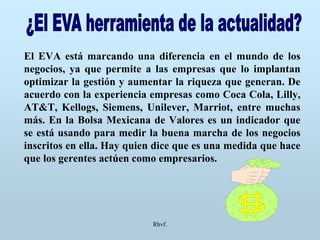 Rhvf.
El EVA está marcando una diferencia en el mundo de los
negocios, ya que permite a las empresas que lo implantan
optimizar la gestión y aumentar la riqueza que generan. De
acuerdo con la experiencia empresas como Coca Cola, Lilly,
AT&T, Kellogs, Siemens, Unilever, Marriot, entre muchas
más. En la Bolsa Mexicana de Valores es un indicador que
se está usando para medir la buena marcha de los negocios
inscritos en ella. Hay quien dice que es una medida que hace
que los gerentes actúen como empresarios.
 
