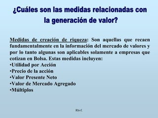 Rhvf.
Medidas de creación de riqueza: Son aquellas que recaen
fundamentalmente en la información del mercado de valores y
por lo tanto algunas son aplicables solamente a empresas que
cotizan en Bolsa. Estas medidas incluyen:
•Utilidad por Acción
•Precio de la acción
•Valor Presente Neto
•Valor de Mercado Agregado
•Múltiplos
 