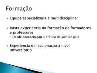  Equipa especializada e multidisciplinar 
 Vasta experiencia na formação de formadores 
e professores 
◦ Desde coordenação a prática de sala de aula 
 Experiencia de leccionação a nível 
universitário 
 