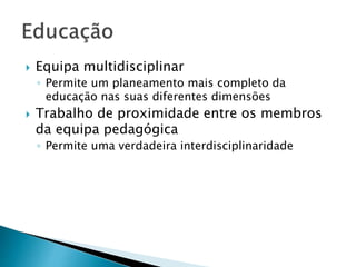  Equipa multidisciplinar 
◦ Permite um planeamento mais completo da 
educação nas suas diferentes dimensões 
 Trabalho de proximidade entre os membros 
da equipa pedagógica 
◦ Permite uma verdadeira interdisciplinaridade 
 