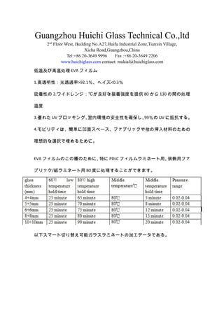 Guangzhou Huichi Glass Technical Co.,ltd
2nd
Floor West, Building No.A27,Huifu Industrial Zone,Tianxin Village,
Xicha Road,Guangzhou,China
Tel:+86 20-3649 9996 Fax :+86 20-3649 2206
www.huichiglass.com contact: mukial@huichiglass.com
¼ӸI EVA ե
1.͸ԣ͸^>92.1إ<0.3
Ԥ 2.磻ɥ󥸣椬äʽŏȤṩ 80  130 g΄I
¶
3.줿 UV ֥å󥰡ڭhΰȫԤ_99 UV ˵ֿ롣
4.ӥƥϡg˰楹ک`ե֥åΒϤΤ
Ĥxk뤿ˡ
EVA եΤηNΤˡؤ PDLC եߥͩ`áװåե
֥å/ߥͩ` 80 Ȥ˄I뤳ȤǤޤ
¥ީ`Ф椨ܥ饹ߥͩ`Ȥμӹǩ`Ǥ롣
 