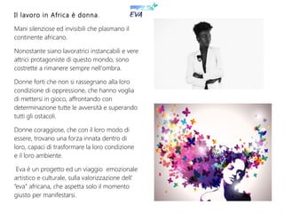 Il lavoro in Africa è donna.
Mani silenziose ed invisibili che plasmano il
continente africano.
Nonostante siano lavoratrici instancabili e vere
attrici protagoniste di questo mondo, sono
costrette a rimanere sempre nell'ombra.
Donne forti che non si rassegnano alla loro
condizione di oppressione, che hanno voglia
di mettersi in gioco, affrontando con
determinazione tutte le avversità e superando
tutti gli ostacoli.
Donne coraggiose, che con il loro modo di
essere, trovano una forza innata dentro di
loro, capaci di trasformare la loro condizione
e il loro ambiente.
Eva è un progetto ed un viaggio emozionale
artistico e culturale, sulla valorizzazione dell'
“eva” africana, che aspetta solo il momento
giusto per manifestarsi.
Il lavoro in Africa è donna.
Mani silenziose ed invisibili che plasmano il
continente africano.
Nonostante siano lavoratrici instancabili e vere
attrici protagoniste di questo mondo, sono
costrette a rimanere sempre nell'ombra.
Donne forti che non si rassegnano alla loro
condizione di oppressione, che hanno voglia
di mettersi in gioco, affrontando con
determinazione tutte le avversità e superando
tutti gli ostacoli.
Donne coraggiose, che con il loro modo di
essere, trovano una forza innata dentro di
loro, capaci di trasformare la loro condizione
e il loro ambiente.
Eva è un progetto ed un viaggio emozionale
artistico e culturale, sulla valorizzazione dell'
“eva” africana, che aspetta solo il momento
giusto per manifestarsi.
 